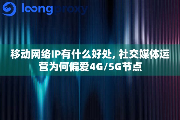 移动网络IP有什么好处, 社交媒体运营为何偏爱4G/5G节点