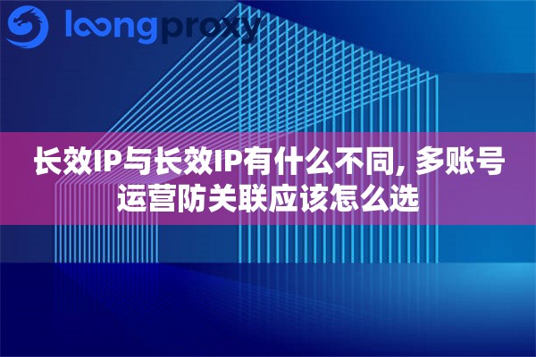 长效IP与长效IP有什么不同, 多账号运营防关联应该怎么选