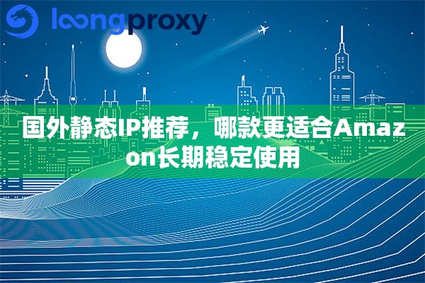 国外静态IP推荐，哪款更适合Amazon长期稳定使用