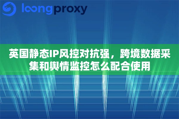 英国静态IP风控对抗强，跨境数据采集和舆情监控怎么配合使用