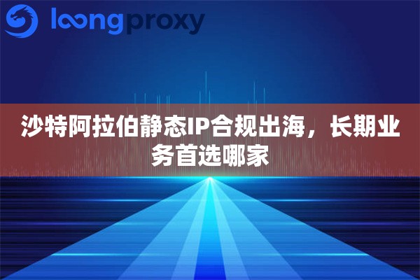 沙特阿拉伯静态IP合规出海，长期业务首选哪家