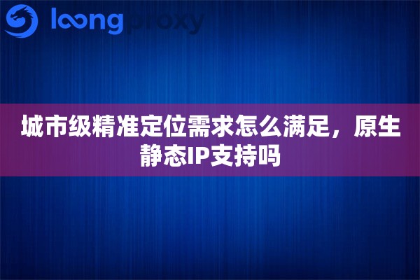 城市级精准定位需求怎么满足，原生静态IP支持吗