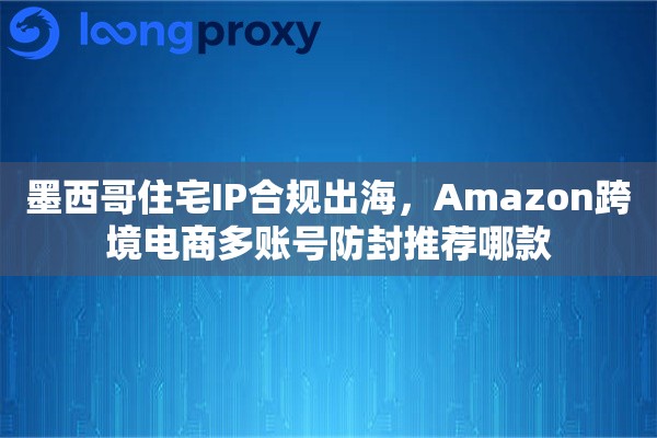 墨西哥住宅IP合规出海，Amazon跨境电商多账号防封推荐哪款