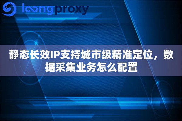 静态长效IP支持城市级精准定位，数据采集业务怎么配置