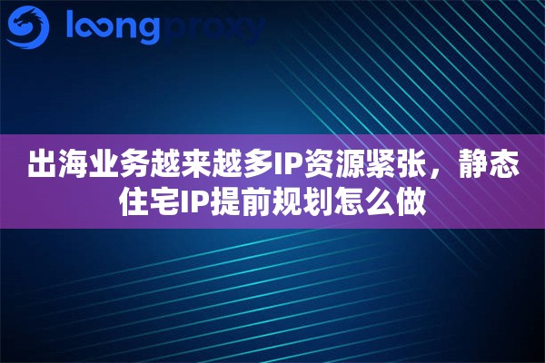 出海业务越来越多IP资源紧张，静态住宅IP提前规划怎么做