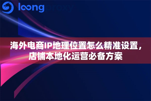 海外电商IP地理位置怎么精准设置，店铺本地化运营必备方案