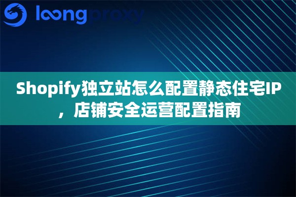 Shopify独立站怎么配置静态住宅IP，店铺安全运营配置指南