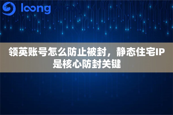 领英账号怎么防止被封，静态住宅IP是核心防封关键
