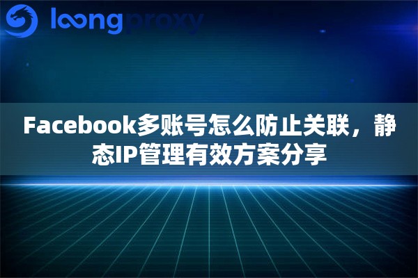 Facebook多账号怎么防止关联，静态IP管理有效方案分享