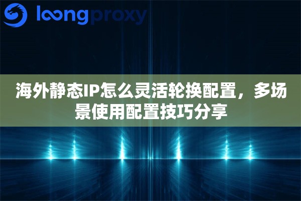 海外静态IP怎么灵活轮换配置，多场景使用配置技巧分享