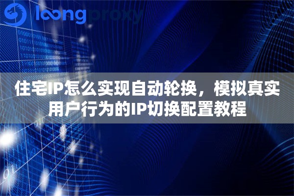 住宅IP怎么实现自动轮换，模拟真实用户行为的IP切换配置教程