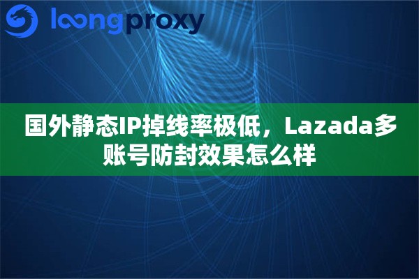 国外静态IP掉线率极低，Lazada多账号防封效果怎么样