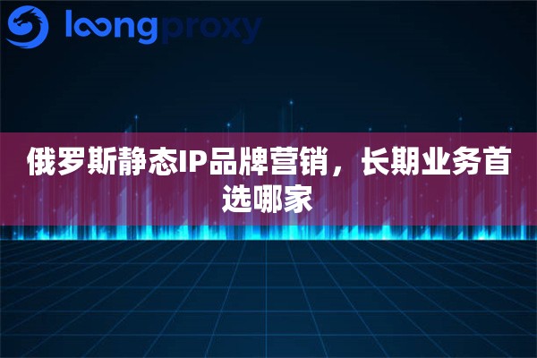 俄罗斯静态IP品牌营销，长期业务首选哪家