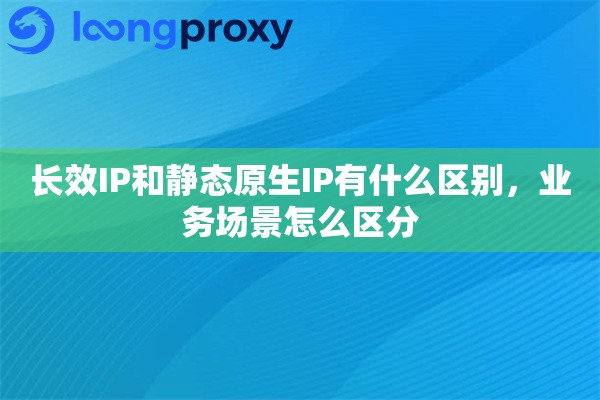 长效IP和静态原生IP有什么区别，业务场景怎么区分