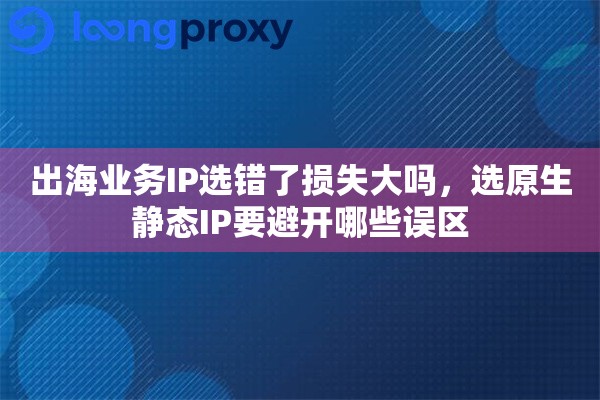 出海业务IP选错了损失大吗，选原生静态IP要避开哪些误区