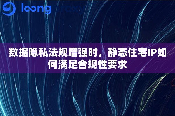 数据隐私法规增强时，静态住宅IP如何满足合规性要求