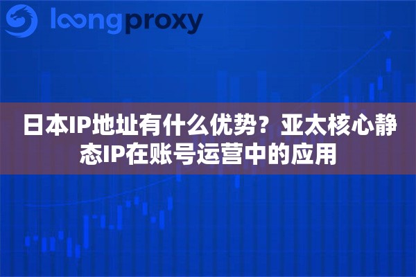 日本IP地址有什么优势？亚太核心静态IP在账号运营中的应用