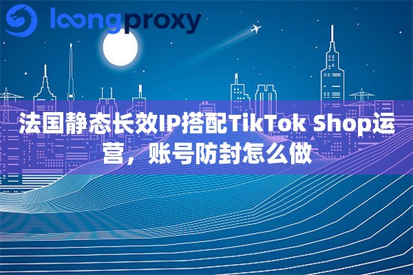 法国静态长效IP搭配TikTok Shop运营，账号防封怎么做