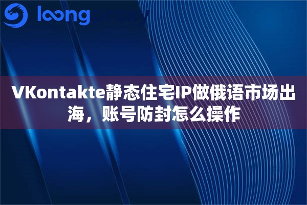 VKontakte静态住宅IP做俄语市场出海，账号防封怎么操作