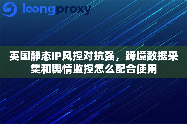 英国静态IP风控对抗强，跨境数据采集和舆情监控怎么配合使用