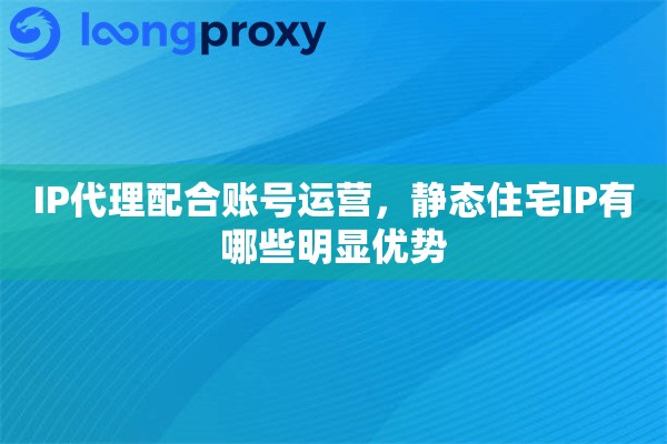 IP代理配合账号运营，静态住宅IP有哪些明显优势