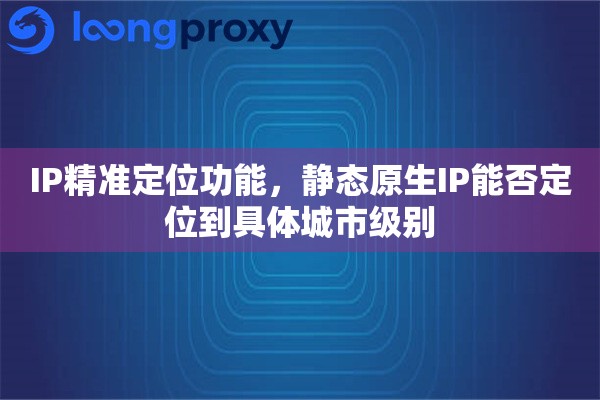 IP精准定位功能，静态原生IP能否定位到具体城市级别