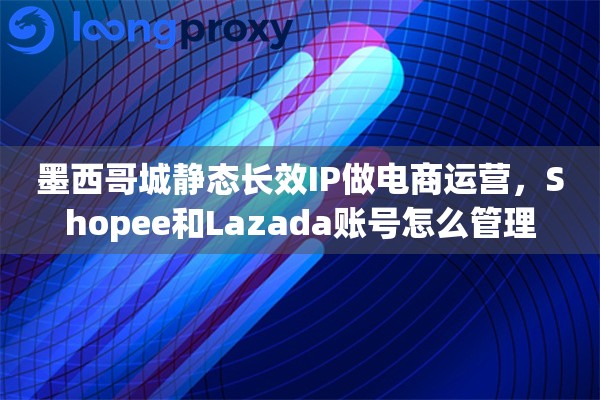 墨西哥城静态长效IP做电商运营，Shopee和Lazada账号怎么管理