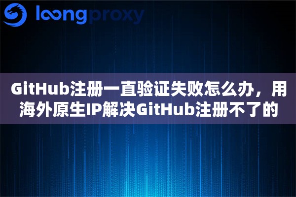 GitHub注册一直验证失败怎么办，用海外原生IP解决GitHub注册不了的方法