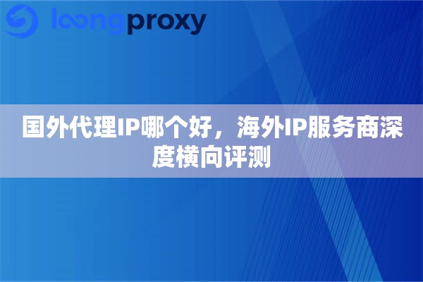 国外代理IP哪个好，海外IP服务商深度横向评测