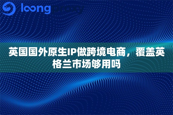 英国国外原生IP做跨境电商，覆盖英格兰市场够用吗