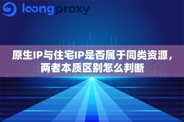 原生IP与住宅IP是否属于同类资源，两者本质区别怎么判断
