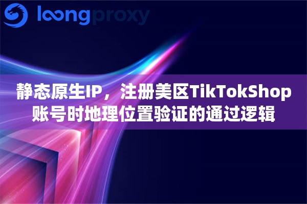 静态原生IP，注册美区TikTokShop账号时地理位置验证的通过逻辑