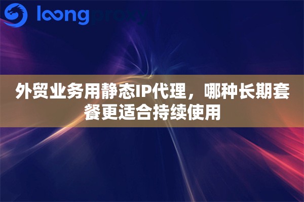 外贸业务用静态IP代理，哪种长期套餐更适合持续使用