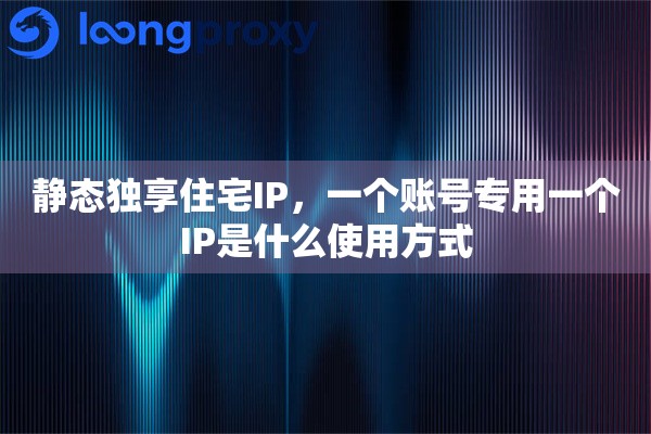 静态独享住宅IP,一个账号专用一个IP是什么使用方式 静态独享住宅IP,一个账号专用一个IP是什么使用方式