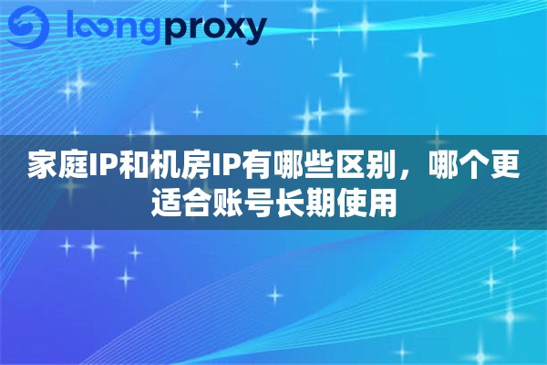 家庭IP和机房IP有哪些区别,哪个更适合账号长期使用 家庭IP和机房IP有哪些区别,哪个更适合账号长期使用