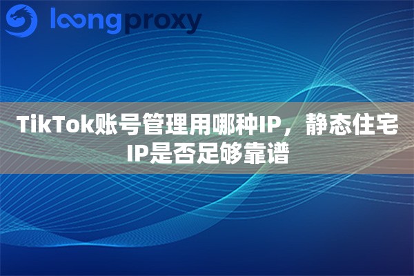 TikTok账号管理用哪种IP,静态住宅IP是否足够靠谱 TikTok账号管理用哪种IP,静态住宅IP是否足够靠谱