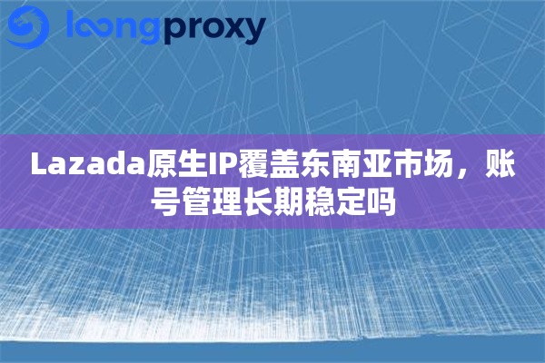 Lazada原生IP覆盖东南亚市场，账号管理长期稳定吗