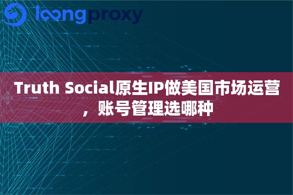 Truth Social原生IP做美国市场运营，账号管理选哪种