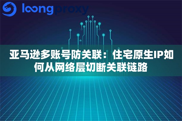 亚马逊多账号防关联：住宅原生IP如何从网络层切断关联链路