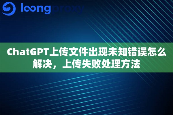 ChatGPT上传文件出现未知错误怎么解决,上传失败处理方法 ChatGPT上传文件出现未知错误怎么解决,上传失败处理方法