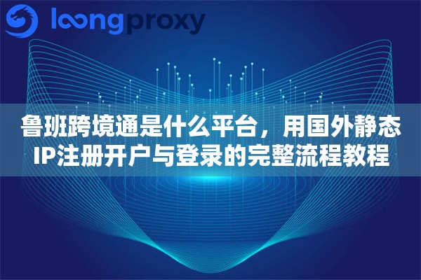 鲁班跨境通是什么平台，用国外静态IP注册开户与登录的完整流程教程