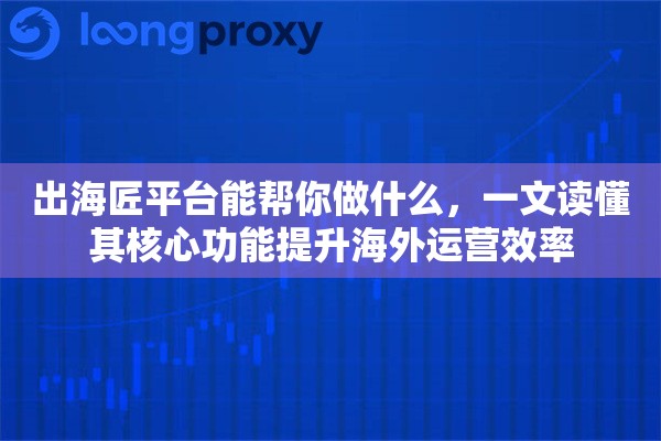 出海匠平台能帮你做什么,一文读懂其核心功能提升海外运营效率 出海匠平台能帮你做什么,一文读懂其核心功能提升海外运营效率