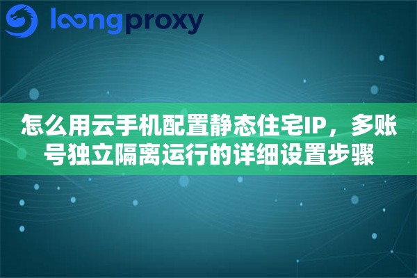 怎么用云手机配置静态住宅IP,多账号独立隔离运行的详细设置步骤 怎么用云手机配置静态住宅IP,多账号独立隔离运行的详细设置步骤