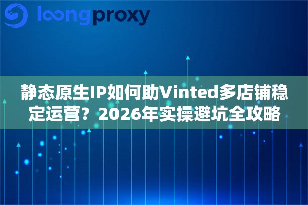 静态原生IP如何助Vinted多店铺稳定运营？2026年实操避坑全攻略