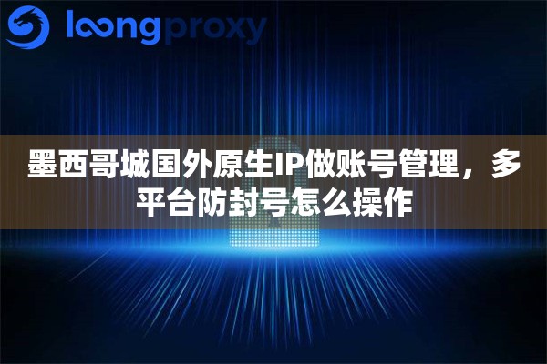 墨西哥城国外原生IP做账号管理，多平台防封号怎么操作