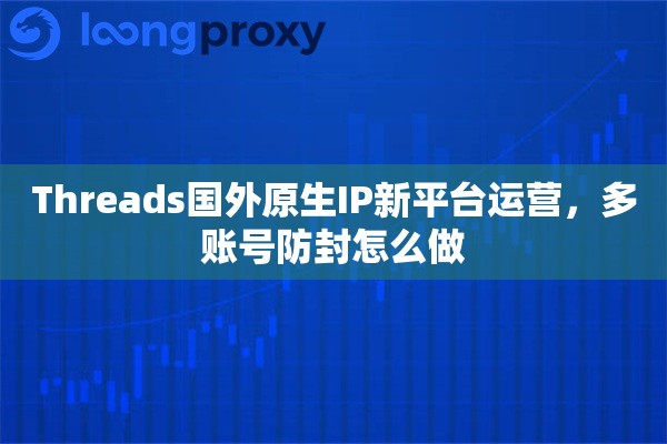 Threads国外原生IP新平台运营,多账号防封怎么做 Threads国外原生IP新平台运营,多账号防封怎么做