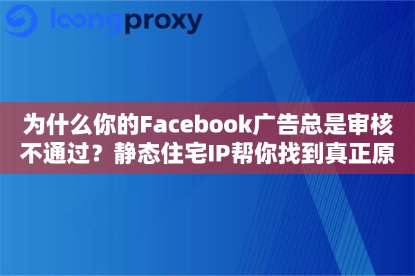 为什么你的Facebook广告总是审核不通过？静态住宅IP帮你找到真正原因