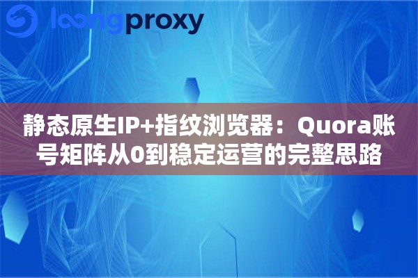 静态原生IP+指纹浏览器：Quora账号矩阵从0到稳定运营的完整思路