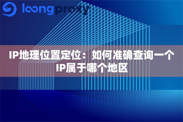 IP地理位置定位：如何准确查询一个IP属于哪个地区