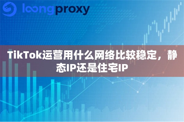 TikTok运营用什么网络比较稳定,静态IP还是住宅IP TikTok运营用什么网络比较稳定,静态IP还是住宅IP